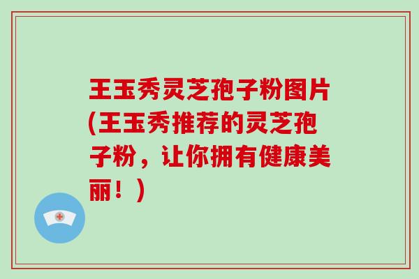 王玉秀灵芝孢子粉图片(王玉秀推荐的灵芝孢子粉，让你拥有健康美丽！)