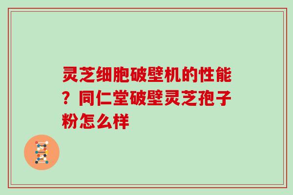 灵芝细胞破壁机的性能？同仁堂破壁灵芝孢子粉怎么样