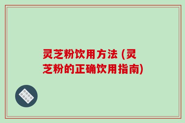 灵芝粉饮用方法 (灵芝粉的正确饮用指南)