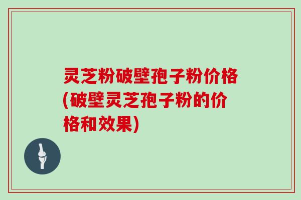 灵芝粉破壁孢子粉价格(破壁灵芝孢子粉的价格和效果)