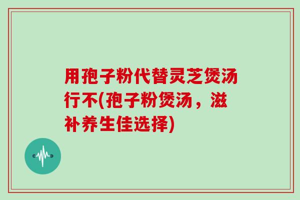 用孢子粉代替灵芝煲汤行不(孢子粉煲汤,滋补养生佳选择)