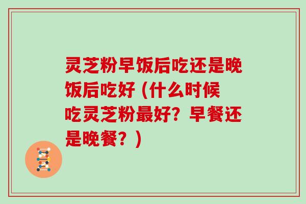 灵芝粉早饭后吃还是晚饭后吃好 (什么时候吃灵芝粉最好?早餐还是晚餐?)