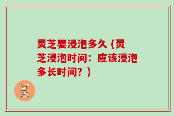 灵芝要浸泡多久 (灵芝浸泡时间：应该浸泡多长时间？)
