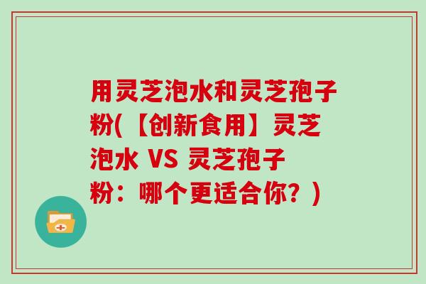 用灵芝泡水和灵芝孢子粉(【创新食用】灵芝泡水 VS 灵芝孢子粉：哪个更适合你？)