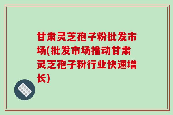 甘肃灵芝孢子粉批发市场(批发市场推动甘肃灵芝孢子粉行业快速增长)