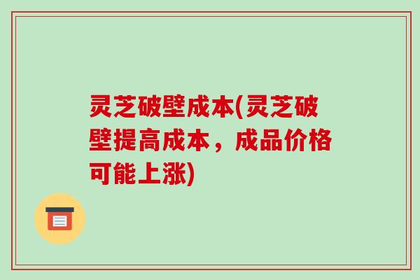 灵芝破壁成本(灵芝破壁提高成本，成品价格可能上涨)