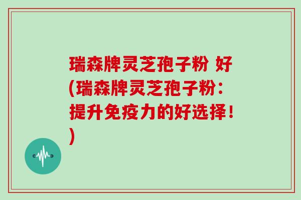 瑞森牌灵芝孢子粉 好(瑞森牌灵芝孢子粉:提升免疫力的好选择!)