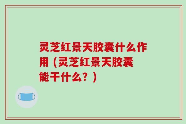 灵芝红景天胶囊什么作用 (灵芝红景天胶囊能干什么?)