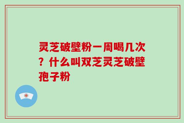 灵芝破壁粉一周喝几次?什么叫双芝灵芝破壁孢子粉