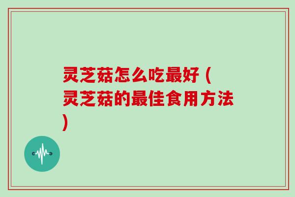 灵芝菇怎么吃最好 (灵芝菇的最佳食用方法)