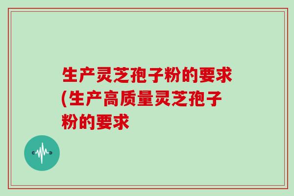 生产灵芝孢子粉的要求(生产高质量灵芝孢子粉的要求