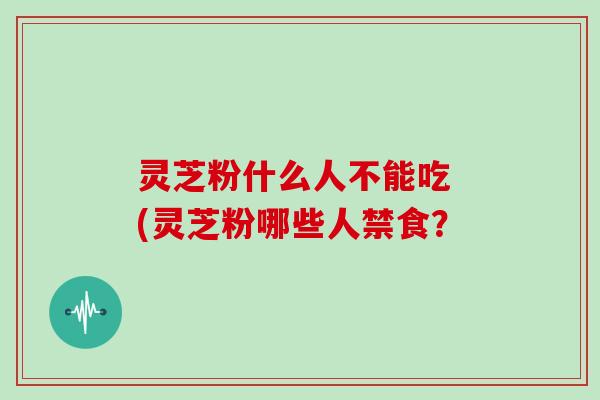 灵芝粉什么人不能吃 (灵芝粉哪些人禁食?