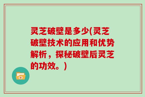 灵芝破壁是多少(灵芝破壁技术的应用和优势解析,探秘破壁后灵芝的功效。)