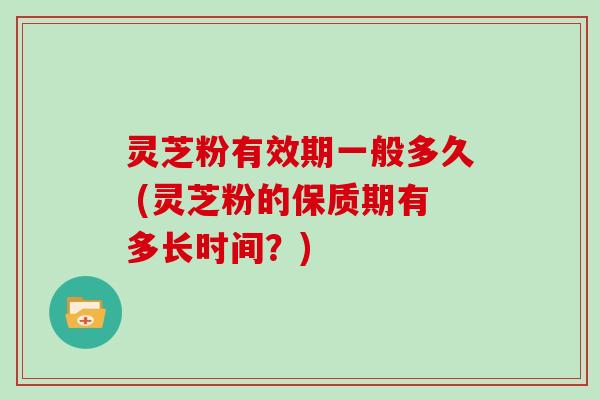 灵芝粉有效期一般多久 (灵芝粉的保质期有多长时间?)