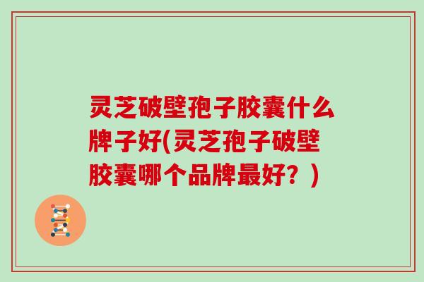 灵芝破壁孢子胶囊什么牌子好(灵芝孢子破壁胶囊哪个品牌最好?)