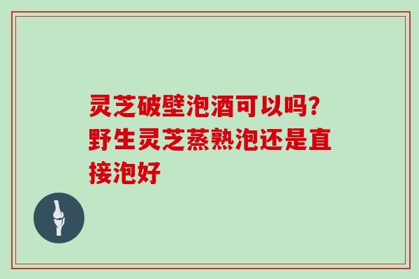 灵芝破壁泡酒可以吗?野生灵芝蒸熟泡还是直接泡好