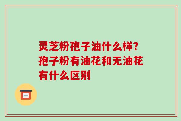 灵芝粉孢子油什么样?孢子粉有油花和无油花有什么区别