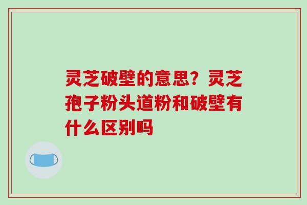 灵芝破壁的意思?灵芝孢子粉头道粉和破壁有什么区别吗