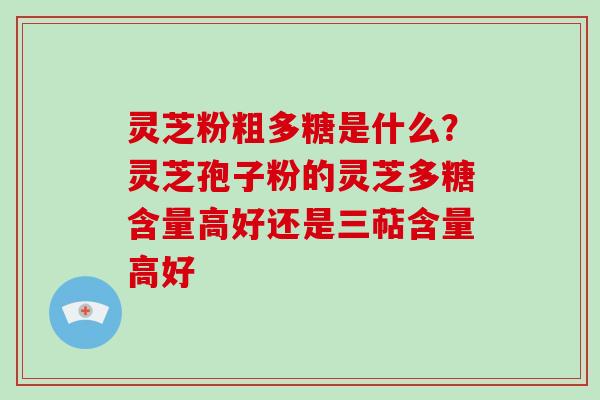 灵芝粉粗多糖是什么？灵芝孢子粉的灵芝多糖含量高好还是三萜含量高好