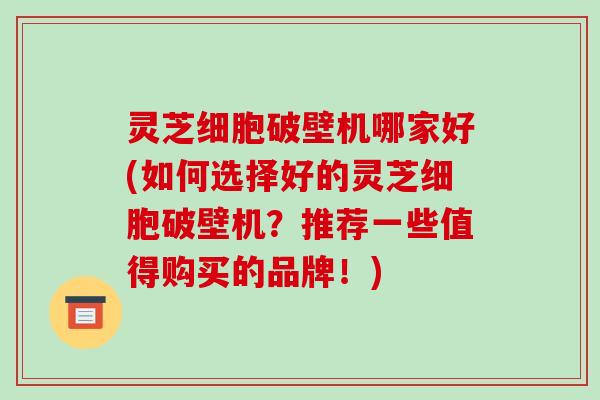 灵芝细胞破壁机哪家好(如何选择好的灵芝细胞破壁机?推荐一些值得购买的品牌!)