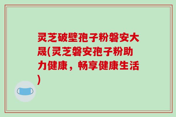 灵芝破壁孢子粉磐安大晟(灵芝磐安孢子粉助力健康，畅享健康生活)