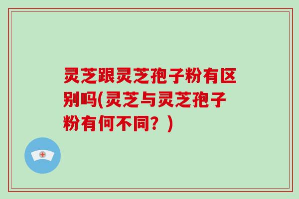 灵芝跟灵芝孢子粉有区别吗(灵芝与灵芝孢子粉有何不同?)