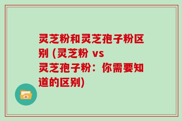 灵芝粉和灵芝孢子粉区别 (灵芝粉 vs 灵芝孢子粉：你需要知道的区别)