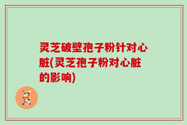 灵芝破壁孢子粉针对心脏(灵芝孢子粉对心脏的影响)