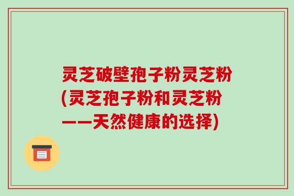灵芝破壁孢子粉灵芝粉(灵芝孢子粉和灵芝粉——天然健康的选择)