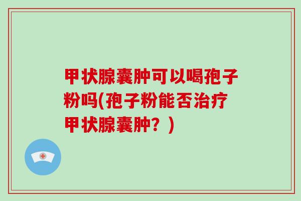 甲状腺囊肿可以喝孢子粉吗(孢子粉能否治疗甲状腺囊肿?)