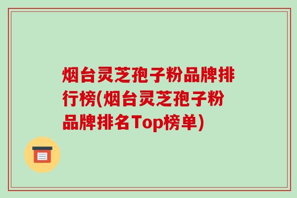 烟台灵芝孢子粉品牌排行榜(烟台灵芝孢子粉品牌排名Top榜单)
