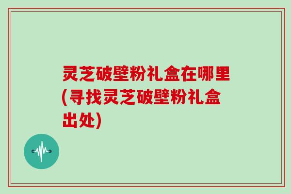灵芝破壁粉礼盒在哪里(寻找灵芝破壁粉礼盒出处)
