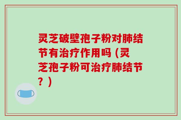 灵芝破壁孢子粉对肺结节有治疗作用吗 (灵芝孢子粉可治疗肺结节?)