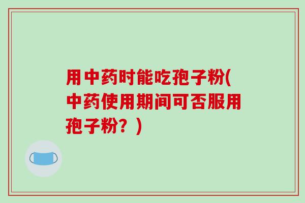 用中药时能吃孢子粉(中药使用期间可否服用孢子粉?)