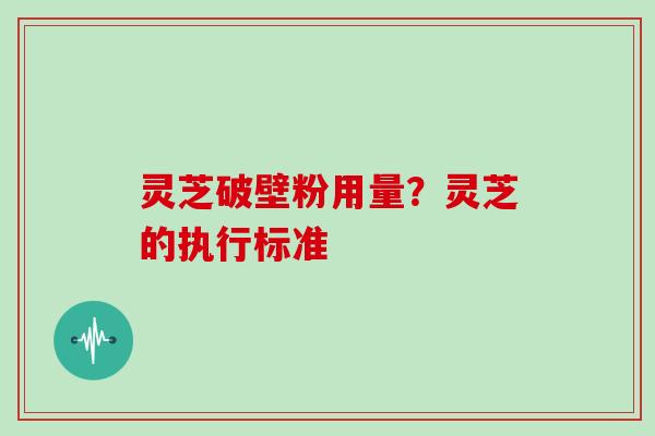灵芝破壁粉用量?灵芝的执行标准