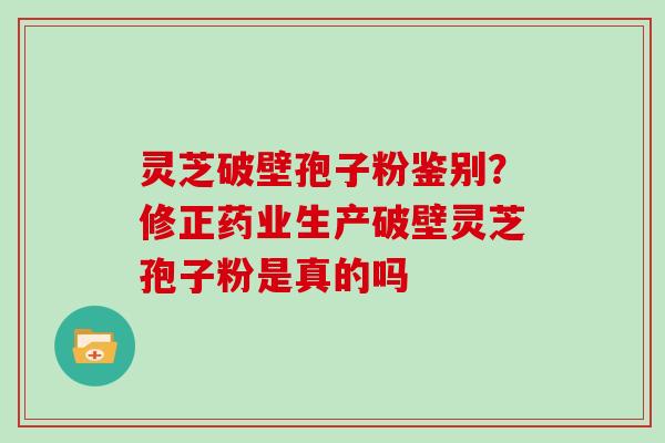 灵芝破壁孢子粉鉴别？修正药业生产破壁灵芝孢子粉是真的吗