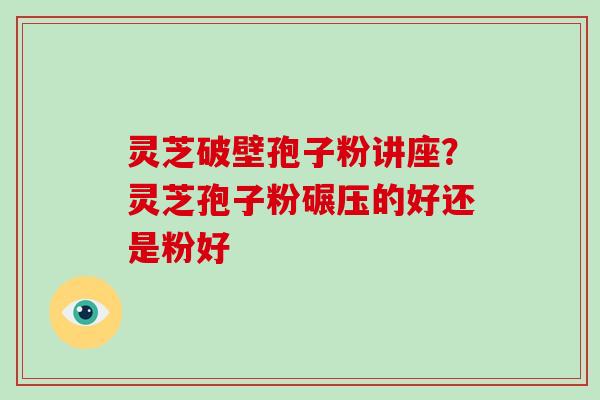 灵芝破壁孢子粉讲座？灵芝孢子粉碾压的好还是粉好