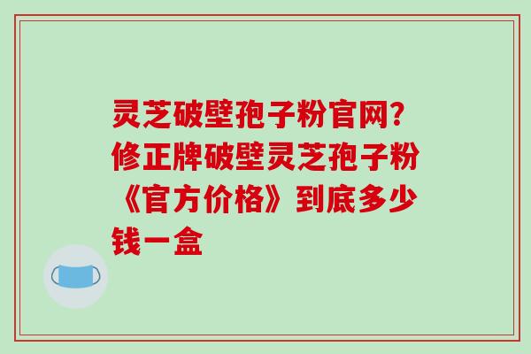 灵芝破壁孢子粉官网?修正牌破壁灵芝孢子粉《官方价格》到底多少钱一盒