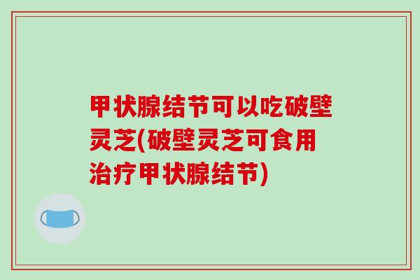 甲状腺结节可以吃破壁灵芝(破壁灵芝可食用治疗甲状腺结节)