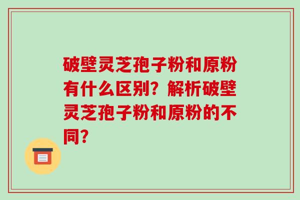 破壁灵芝孢子粉和原粉有什么区别？解析破壁灵芝孢子粉和原粉的不同？