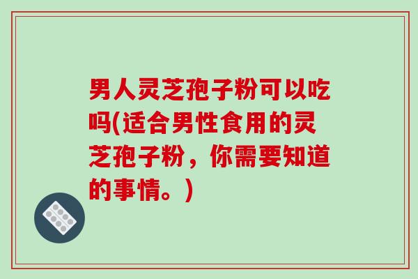 男人灵芝孢子粉可以吃吗(适合男性食用的灵芝孢子粉，你需要知道的事情。)