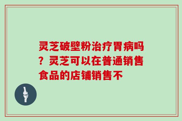 灵芝破壁粉治疗胃病吗？灵芝可以在普通销售食品的店铺销售不