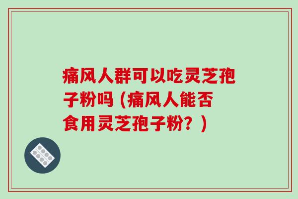 痛风人群可以吃灵芝孢子粉吗 (痛风人能否食用灵芝孢子粉?)