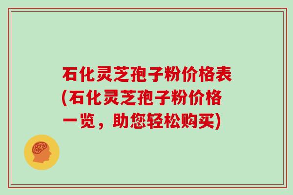 石化灵芝孢子粉价格表(石化灵芝孢子粉价格一览,助您轻松购买)