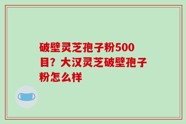 破壁灵芝孢子粉500目？大汉灵芝破壁孢子粉怎么样