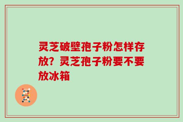 灵芝破壁孢子粉怎样存放？灵芝孢子粉要不要放冰箱