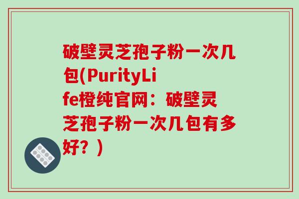 破壁灵芝孢子粉一次几包(PurityLife橙纯官网:破壁灵芝孢子粉一次几包有多好?)