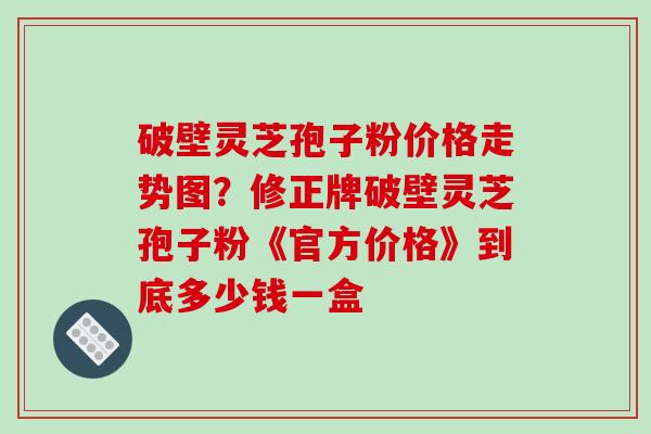 破壁灵芝孢子粉价格走势图?修正牌破壁灵芝孢子粉《官方价格》到底多少钱一盒