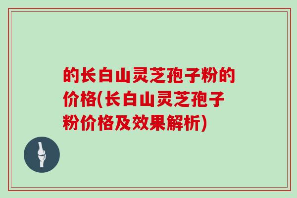的长白山灵芝孢子粉的价格(长白山灵芝孢子粉价格及效果解析)