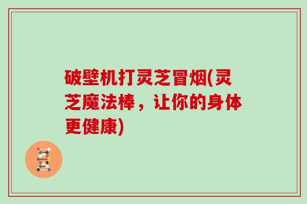 破壁机打灵芝冒烟(灵芝魔法棒,让你的身体更健康)